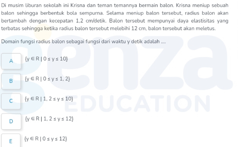 Di musim liburan sekolah ini Krisna dan teman temannya bermain balon. Krisna meniup sebuah
balon sehingga berbentuk bola sempurna. Selama meniup balon tersebut, radius balon akan
bertambah dengan kecepatan 1,2 cm /detik. Balon tersebut mempunyai daya elastisitas yang
terbatas sehingga ketika radius balon tersebut melebihi 12 cm, balon tersebut akan meletus.
Domain fungsi radius balon sebagai fungsi dari waktu y detik adalah ....
A  y∈ R|0≤ y≤ 10
B  y∈ R|0≤ y≤ 1,2
C  y∈ R|1,2≤ y≤ 10
D  y∈ R|1,2≤ y≤ 12
E  y∈ R|0≤ y≤ 12