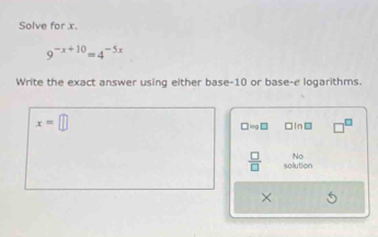 Solve for x.
9^(-x+10)=4^(-5x)
Write the exact answer using either base -10 or base-e logarithms.
x=□
□ =9□ □In□
No
 □ /□   solution