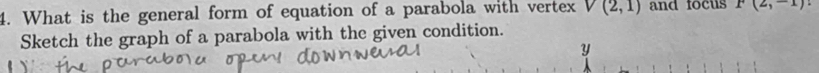 What is the general form of equation of a parabola with vertex V(2,1) and focus P(2,-1)
Sketch the graph of a parabola with the given condition.
y