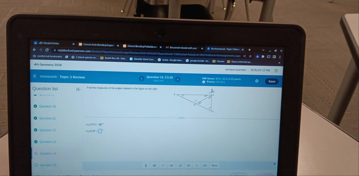 JEC Student Notes Carson Ionic Bonding Hyper: X Carson Bonding Foldable ne X -1 Document shared with you: X @ Do Homework- Topic 3 Revie X 
≌ mylabschool.pearson.com/Student/PlayerHomework.aspx?homeworldd=32964637&questionid=15&flushed=false&cid=596794&back=DoAssignments aspx < 
□ postisd.net bookmarks < 2 player games un.. A Death Run 3D -Unb.. ■ Madalin Stunt Cars... @ snake-Google Sear... google do le Classes Slope unblocked ga... 
4th Geometry 2024 
enrique resendez 10/16/24 1:21 PM 
Homework: Topic 3 Review Question 14, 3.5.18 Part 2 of 5 HW Score: 81% 16.2 of 20 points 
● Points: 0.2 of 1 Save 
Question list Find the measures of the angles labeled in the figure on the right 
Question 10 
Question 11 
Question 12
m∠ EHF=□°
Question 13 
Question 14 
Question 15 5° Amy √ u)