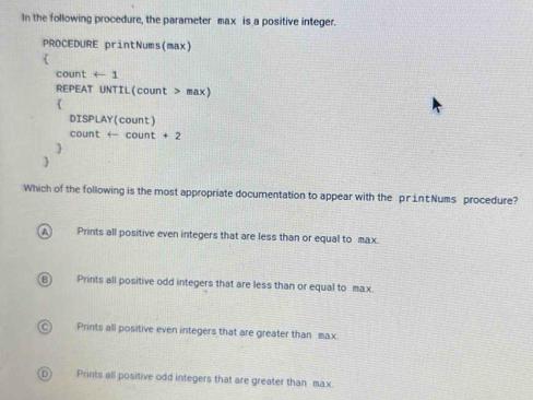 In the following procedure, the parameter max is a positive integer.
PROCEDURE printNums(max)

count arrow 1
REPEAT UNTIL(count > max)

DISPLAY(count)
count ← count +2


Which of the following is the most appropriate documentation to appear with the print Nums procedure?
A Prints all positive even integers that are less than or equal to max.
(B) Prints all positive odd integers that are less than or equal to max.
) Prints all positive even integers that are greater than max
Prints all positive odd integers that are greater than max.