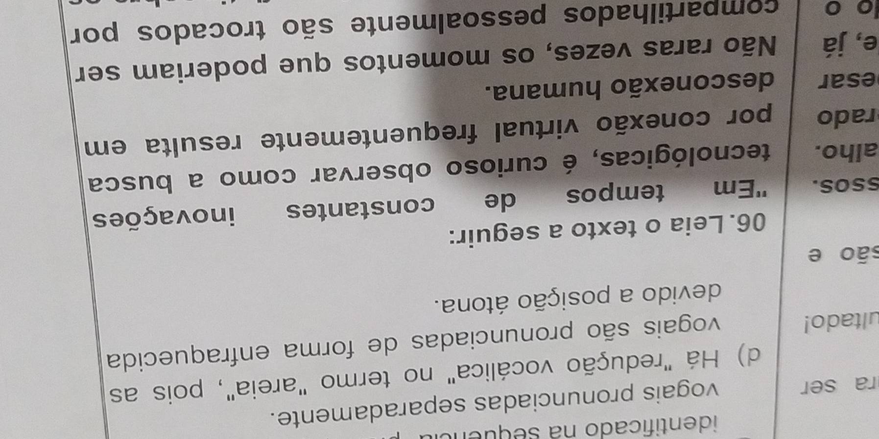 identificado na sequeno
ra ser
vogais pronunciadas separadamente.
d) Há "redução vocálica" no termo "areia", pois as
ultado!
vogais são pronunciadas de forma enfraquecida
devido a posição átona.
são e
06. Leia o texto a seguir:
ssos. 'Em tempos de constantes inovações
alho. tecnológicas, é curioso observar como a busca
rado por conexão virtual frequentemente resulta em
esar desconexão humana.
e, já Não raras vezes, os momentos que poderiam ser
o o compartilhados pessoalmente são trocados por