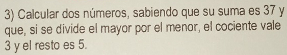 Calcular dos números, sabiendo que su suma es 37 y 
que, si se divide el mayor por el menor, el cociente vale
3 y el resto es 5.