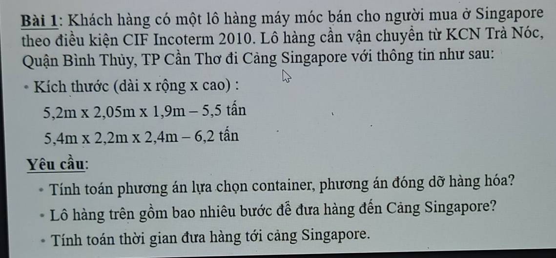 Khách hàng có một lô hàng máy móc bán cho người mua ở Singapore 
theo điều kiện CIF Incoterm 2010. Lô hàng cần vận chuyền từ KCN Trà Nóc, 
Quận Bình Thủy, TP Cần Thơ đi Cảng Singapore với thông tin như sau: 
Kích thước (dài x rộng x cao) :
5,2m* 2,05m* 1,9m-5,5 tấn
5,4m* 2,2m* 2,4m-6,2 t^2 in
Yêu cầu: 
Tính toán phương án lựa chọn container, phương án đóng dỡ hàng hóa? 
Lô hàng trên gồm bao nhiêu bước đễ đưa hàng đến Cảng Singapore? 
Tính toán thời gian đưa hàng tới cảng Singapore.