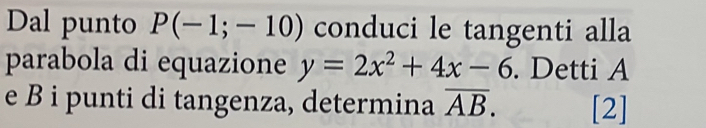 Dal punto P(-1;-10) conduci le tangenti alla 
parabola di equazione y=2x^2+4x-6. Detti A
e B i punti di tangenza, determina overline AB. [2]