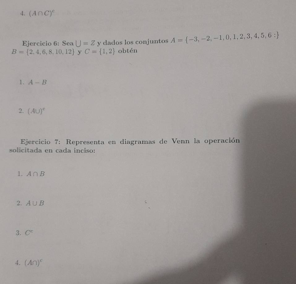 (A∩ C)^c
Ejercicio 6: Sea U=Z y dados los conjuntos A= -3,-2,-1,0,1,2,3,4,5,6:
B= 2,4,6,8,10,12 y C= 1,2 obtén 
1. A-B
2. (AU)^c
Ejercicio 7: Representa en diagramas de Venn la operación 
solicitada en cada inciso: 
1. A∩ B
2. A∪ B
3. C^c
4. (A∩ )^c