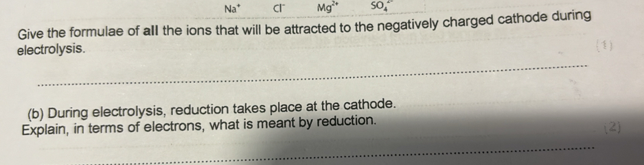 Na^+ Cl Mg^(2+) SO_4^(2-) 
Give the formulae of all the ions that will be attracted to the negatively charged cathode during 
electrolysis. 
_ 
(b) During electrolysis, reduction takes place at the cathode. 
Explain, in terms of electrons, what is meant by reduction. (2) 
_