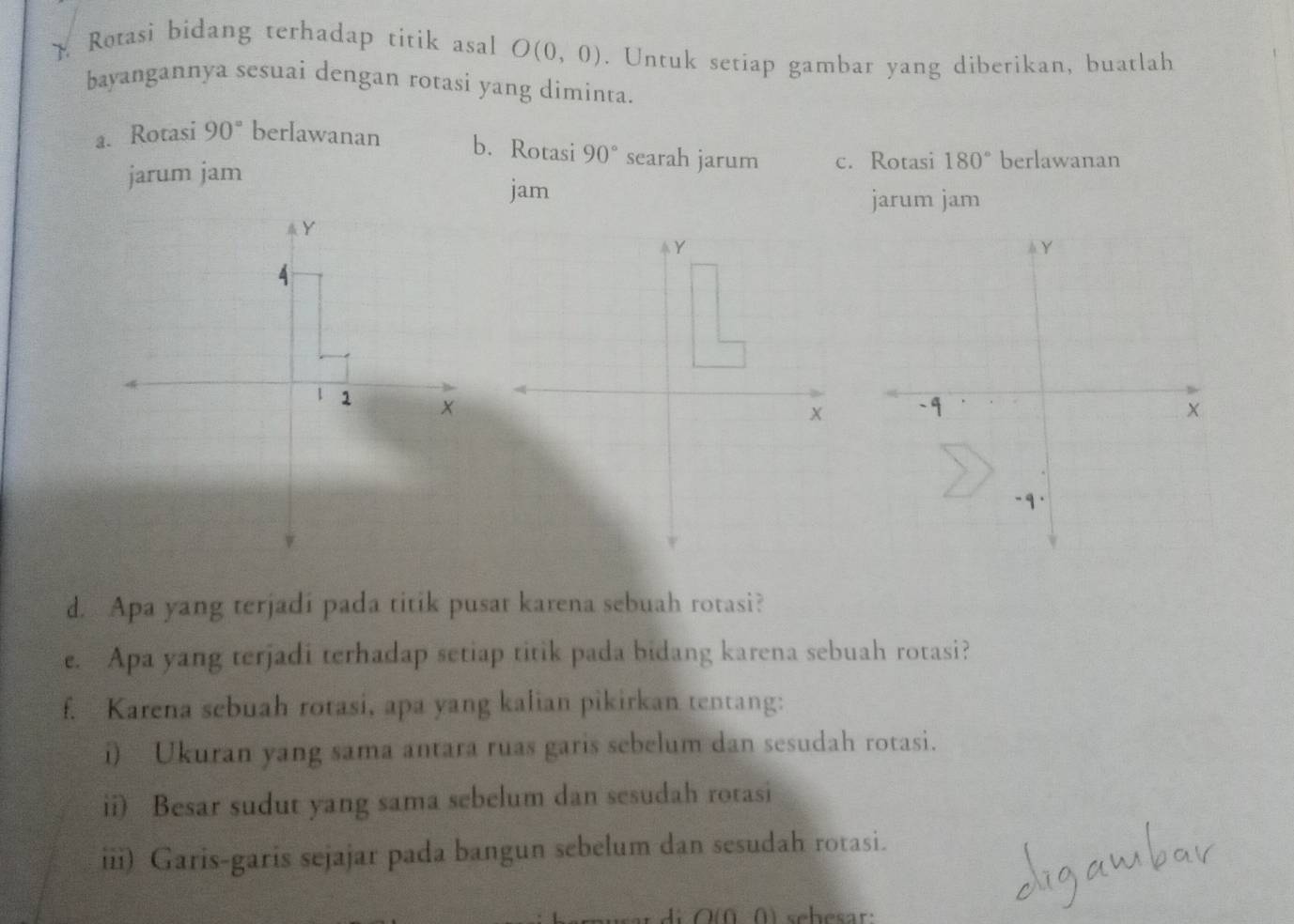  Rotasi bidang terhadap titik asal O(0,0). Untuk setiap gambar yang diberikan, buatlah
bayangannya sesuai dengan rotasi yang diminta.
a. Rotasi 90° berlawanan b. Rotasi 90° searah jarum c. Rotasi 180° berlawanan
jarum jam
jam
jarum jam
A Y
-q.
d. Apa yang terjadi pada titik pusat karena sebuah rotasi?
e. Apa yang terjadi terhadap setiap titik pada bidang karena sebuah rotasi?
f. Karena sebuah rotasi, apa yang kalian pikirkan tentang:
i) Ukuran yang sama antara ruas garis sebelum dan sesudah rotasi.
ii) Besar sudut yang sama sebelum dan sesudah rotasi
iii) Garis-garis sejajar pada bangun sebelum dan sesudah rotasi.
di O (ü ( ) sehesar