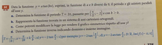 Data la funzione y=atan (bx) , esprimi, in funzione di a e b diversi da 0, il periodo e gli asintoti paralleli 
all’asse y. e con b>0. 
a. Determina la funzione di periodo T=2π , passante per ( π /2 ;-2)
b. Rappresenta la funzione trovata in un sistema di assi cartesiani ortogonali. 
e. Come potresti modificare la legge per rendere il grafico simmetrico rispetto all’asse y? 
d. Determina la funzione inversa indicando dominio e insieme immagine.
[T= π /|b| ; x= π /2b +k π /b ;a)y=-2tan  x/2 ; c)per esempio: y=-2tan  |x|/2 ; d) y=-2arctan  x/2 ; D:R,Im(f):]-π ;π []