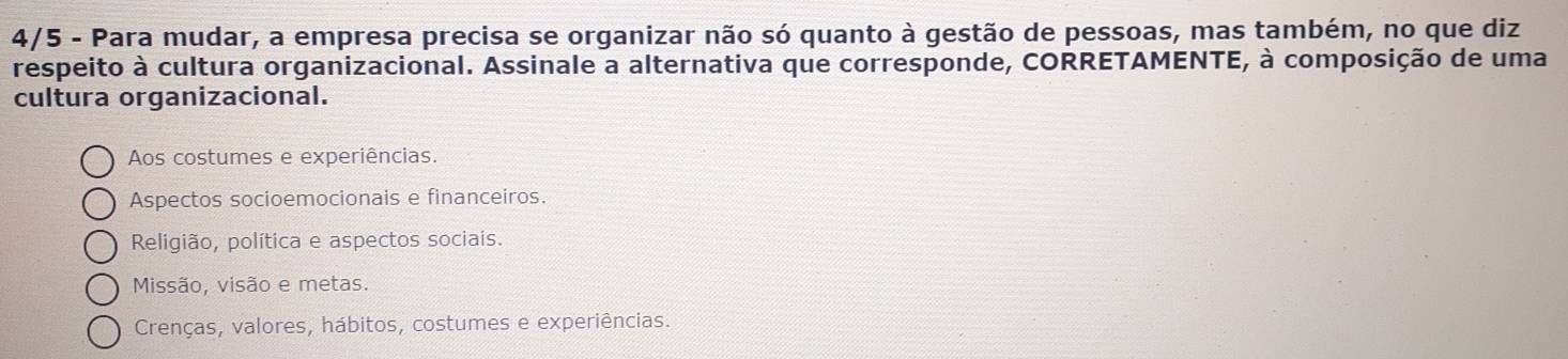 4/5 - Para mudar, a empresa precisa se organizar não só quanto à gestão de pessoas, mas também, no que diz
respeito à cultura organizacional. Assinale a alternativa que corresponde, CORRETAMENTE, à composição de uma
cultura organizacional.
Aos costumes e experiências.
Aspectos socioemocionais e financeiros.
Religião, política e aspectos sociais.
Missão, visão e metas.
Crenças, valores, hábitos, costumes e experiências.