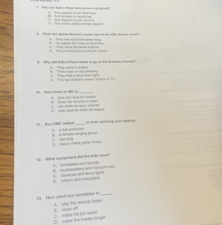 Why are Salt-n-Pepa famous as a rap group?
A. first rappers to win Grammys
B. first females to record rap
C. first rappers to spin records
D. first million selling female rappers
8. What did James Brown's music have to do with church music?
A. They are about the same thing.
B. He played his music in churches.
C. They have the same rhythms.
D. He put new lyrics to church hymns.
9. Why did Salt-n-Pepa refuse to go to the Grammy Awards?
A. They weren't invited.
B. There was no rap Grammy.
C. They had a show that night.
D. The rap Grammy wasn't shown on TV.
10. Herc hired an MC to _.
A. give him time for breaks
B. keep his records in order
C. rap while he spun records
D. spin records while he rapped
11. Run DMC added _to their spinning and rapping.
A. a full orchestra
B. a female singing group
C. dancing
D. heavy metal guitar music
12. What equipment did the kids have?
A. turntables and records
B. loudspeakers and microphones
C. cameras and fancy lights
D. mixers and computers
13. Herc used two turntables to_
A. play the records faster
B. show off
C. make his job easier
D. make the breaks longer