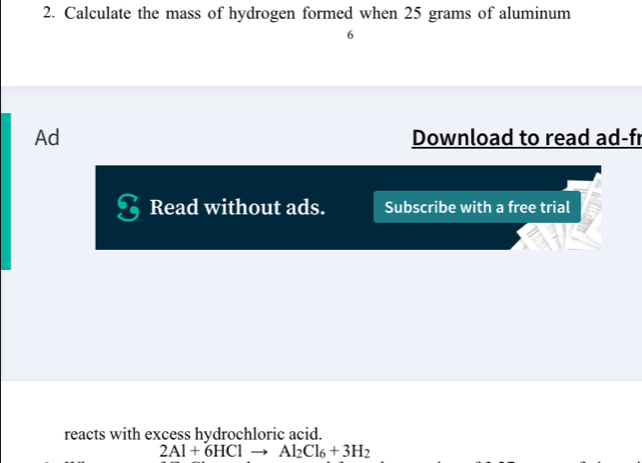 Calculate the mass of hydrogen formed when 25 grams of aluminum 
6 
Ad Download to read ad-fr 
Read without ads. Subscribe with a free trial 
reacts with excess hydrochloric acid.
2Al+6HCl Al_2Cl_6+3H_2