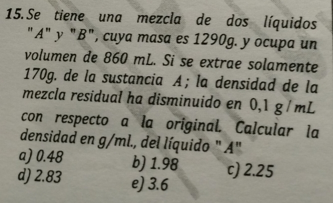 Se tiene una mezcla de dos líquidos
"A" y "B", cuya masa es 1290g. y ocupa un
volumen de 860 mL. Si se extrae solamente
170g. de la sustancia A;la densidad de la
mezcla residual ha disminuido en 0,1 g / mL
con respecto a la original. Calcular la
densidad en g/ml., del líquido " A"
a) 0.48 b) 1.98 c) 2.25
d) 2.83 e) 3.6