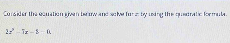 Consider the equation given below and solve for æ by using the quadratic formula.
2x^2-7x-3=0.