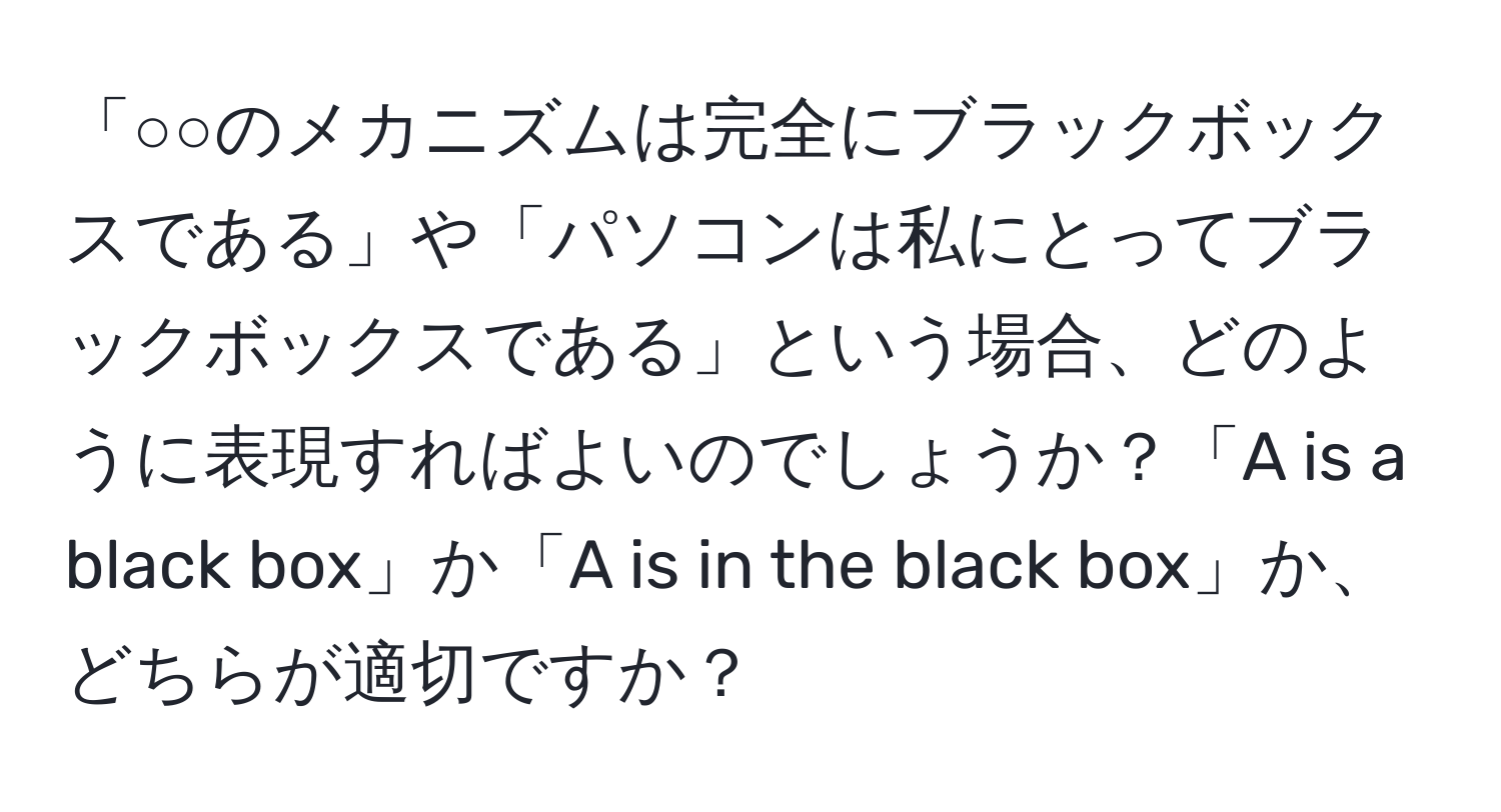 「○○のメカニズムは完全にブラックボックスである」や「パソコンは私にとってブラックボックスである」という場合、どのように表現すればよいのでしょうか？「A is a black box」か「A is in the black box」か、どちらが適切ですか？