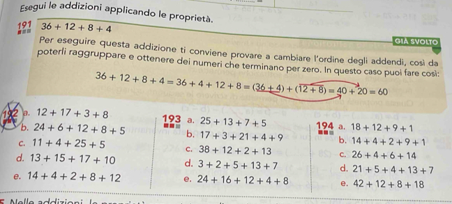 Esegui le addizioni applicando le proprietà.
191 36+12+8+4
-==
GIA SVOLTO
Per eseguire questa addizione ti conviene provare a cambiare l’ordine degli addendi, così da
poterli raggruppare e ottenere dei numeri che terminano per zero. In questo caso puoi fare così:
36+12+8+4=36+4+12+8=(36+4)+(overline 12+8)=40+20=60