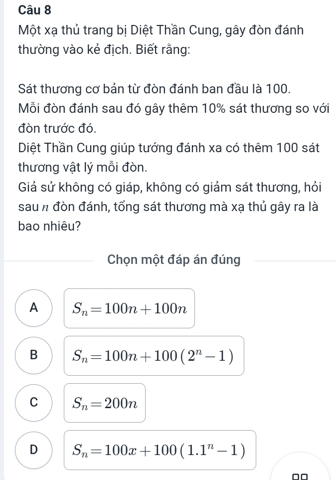 Một xạ thủ trang bị Diệt Thần Cung, gây đòn đánh
thường vào kẻ địch. Biết rằng:
Sát thương cơ bản từ đòn đánh ban đầu là 100.
Mỗi đòn đánh sau đó gây thêm 10% sát thương so với
đòn trước đó.
Diệt Thần Cung giúp tướng đánh xa có thêm 100 sát
thương vật lý mỗi đòn.
Giả sử không có giáp, không có giảm sát thương, hỏi
sau n đòn đánh, tổng sát thương mà xạ thủ gây ra là
bao nhiêu?
Chọn một đáp án đúng
A S_n=100n+100n
B S_n=100n+100(2^n-1)
C S_n=200n
D S_n=100x+100(1.1^n-1)
□□