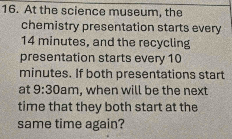 At the science museum, the 
chemistry presentation starts every
14 minutes, and the recycling 
presentation starts every 10
minutes. If both presentations start 
at 9:30 am, when will be the next 
time that they both start at the 
same time again?