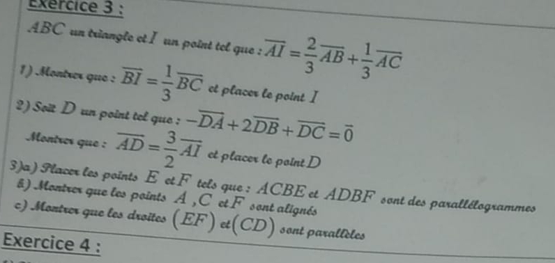 ABC un triangle et I un point tel que : overline AI= 2/3 overline AB+ 1/3 overline AC
1) .Montrer que : overline BI= 1/3 overline BC et placer le point I
2) Soït D un point tel que : -overline DA+2overline DB+overline DC=overline 0
Montres que : overline AD= 3/2 overline AI et placer le point D
3)a) Flacer les points E et F tels que : ACBE et ADBF sont des parallélogrammes 
) Montrer que les points A , C et F sont alignés 
c) Montrer que les droites (EF) et(CD) sont parallèles 
Exercice 4 :