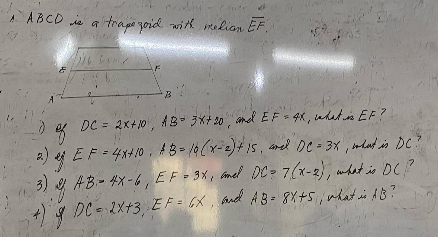 ABCD ie a tragepoid with metian overline EF.
DC=2x+10, AB=3x+20
, and EF=4x , what in EF? 
②) g
EF=4x+10, AB=10(x-2)+15 , and DC=3x , what is DC?
AB=4x-6, EF=3x , and DC=7(x-2) , what in DC? 
3). 9 DC=2x+3, EF=6x ,and AB=8x+5 , what io AB? 
4) 9