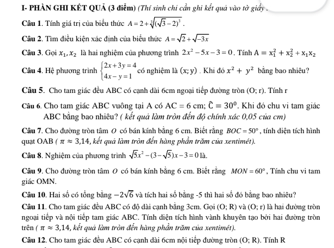 I- PHẢN GHI KÉT QUẢ (3 điễm) (Thí sinh chi cần ghi kết quả vào tờ giấy .
Câu 1. Tính giá trị của biểu thức A=2+sqrt[3]((sqrt 3)-2)^3.
Câu 2. Tìm điều kiện xác định của biểu thức A=sqrt(2)+sqrt(-3x)
Câu 3. Gọi x_1,x_2 là hai nghiệm của phương trình 2x^2-5x-3=0. Tính A=x_1^(2+x_2^2+x_1)x_2
Câu 4. Hệ phương trình beginarrayl 2x+3y=4 4x-y=1endarray. có nghiệm là (x;y). Khi đó x^2+y^2 bằng bao nhiêu?
Câu 5. Cho tam giác đều ABC có cạnh dài 6cm ngoại tiếp đường tròn (O;r). Tính r
Câu 6. Cho tam giác ABC vuông tại A có AC=6cm;widehat C=30°. Khi đó chu vi tam giác
ABC bằng bao nhiêu? ( kết quả làm tròn đến độ chính xác 0,05 của cm)
Câu 7. Cho đường tròn tâm 0 có bán kính bằng 6 cm. Biết rằng BOC=50° , tính diện tích hình
quạt OAB (π approx 3,14 , kết quả làm tròn đến hàng phần trăm của xentimét).
Câu 8. Nghiệm của phương trình sqrt(5)x^2-(3-sqrt(5))x-3=0la.
Câu 9. Cho đường tròn tâm 0 có bán kính bằng 6 cm. Biết rằng MON=60° , Tính chu vi tam
giác OMN.
Câu 10. Hai số có tổng bằng -2sqrt(6) và tích hai số bằng -5 thì hai số đó bằng bao nhiêu?
Câu 11. Cho tam giác đều ABC có độ dài cạnh bằng 3cm. Gọi (O;R) và (O;r) là hai đường tròn
ngoại tiếp và nội tiếp tam giác ABC. Tính diện tích hình vành khuyên tạo bởi hai đường tròn
trên (π approx 3,14 5, kết quả làm tròn đến hàng phần trăm của xentimét).
Câu 12. Cho tam giác đều ABC có cạnh dài 6cm nội tiếp đường tròn (O;R). Tính R