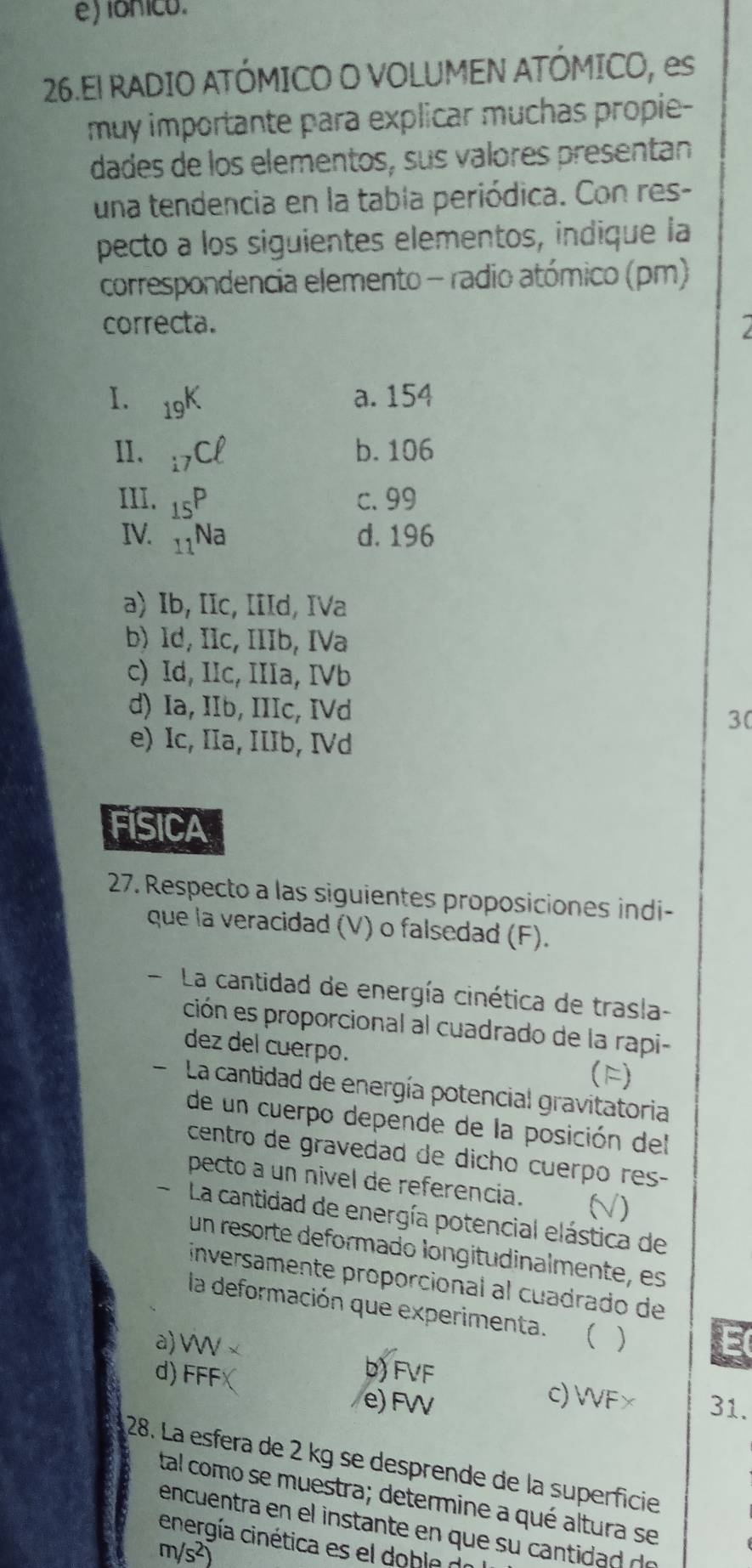 e) lónico.
26.El RADIO ATÓMICO O VOLUMEN ATÓMICO, es
muy importante para explicar muchas propie-
dades de los elementos, sus valores presentan
una tendencia en la tabla periódica. Con res-
pecto a los siguientes elementos, indique la
correspondencia elemento - radio atómico (pm)
correcta. 
I. 19
a. 154
II. 17
b. 106
III. 1 c. 99
IV. _ d. 196
a) Ib, IIc, IIId, IVa
b) Id, Ic, IIIb, IVa
c) Id, IIc, IIIa, IVb
d) Ia, IIb, IIIc, IVd 30
e) Ic, IIa, IIIb, IVd
FISICA
27. Respecto a las siguientes proposiciones indi-
que la veracidad (V) o falsedad (F).
- La cantidad de energía cinética de trasla-
ción es proporcional al cuadrado de la rapi-
dez del cuerpo.
(F)
La cantidad de energía potencial gravitatoria
de un cuerpo depende de la posición del
centro de gravedad de dicho cuerpo res-
pecto a un nivel de referencia. D
- La cantidad de energía potencial elástica de
un resorte deformado longitudinalmente, es
inversamente proporcional al cuadrado de
la deformación que experimenta. ( )
E
a) W × b) FVF
d) FFF
c) WF×
e) FW 31.
28. La esfera de 2 kg se desprende de la superficie
tal como se muestra; determine a qué altura se
encuentra en el nstant en que s id d
energía cinética es el doble d
m/s²