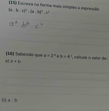 (15) Escreva na forma mais simples a expressão 
(a. b.c)^5.(a.b)^3.c^2
(16) Sabendo que a=2^(-4) e b=4^(-2) , calcule o valor de: 
a) a+b
_ 
_ 
_ 
_ 
_ 
b) a:b