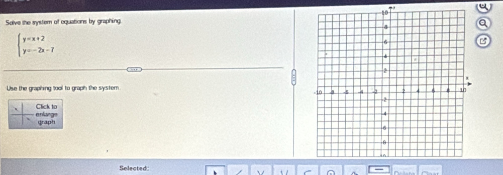 a 
Solve the system of equations by graphing 
a
beginarrayl y=x+2 y=-2x-7endarray.
B 
Use the graphing tool to graph the system. 
Click to 
enlarge 
graph 
Selected: 
C C