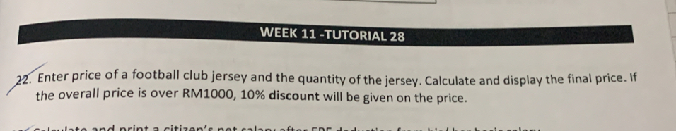 WEEK 11 -TUTORIAL 28 
22. Enter price of a football club jersey and the quantity of the jersey. Calculate and display the final price. If 
the overall price is over RM1000, 10% discount will be given on the price.