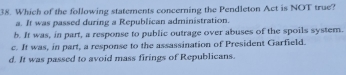 Which of the following statements concerning the Pendleton Act is NOT true?
a. It was passed during a Republican administration.
b. It was, in part, a response to public outrage over abuses of the spoils system.
c. It was, in part, a response to the assassination of President Garfield.
d. It was passed to avoid mass firings of Republicans.