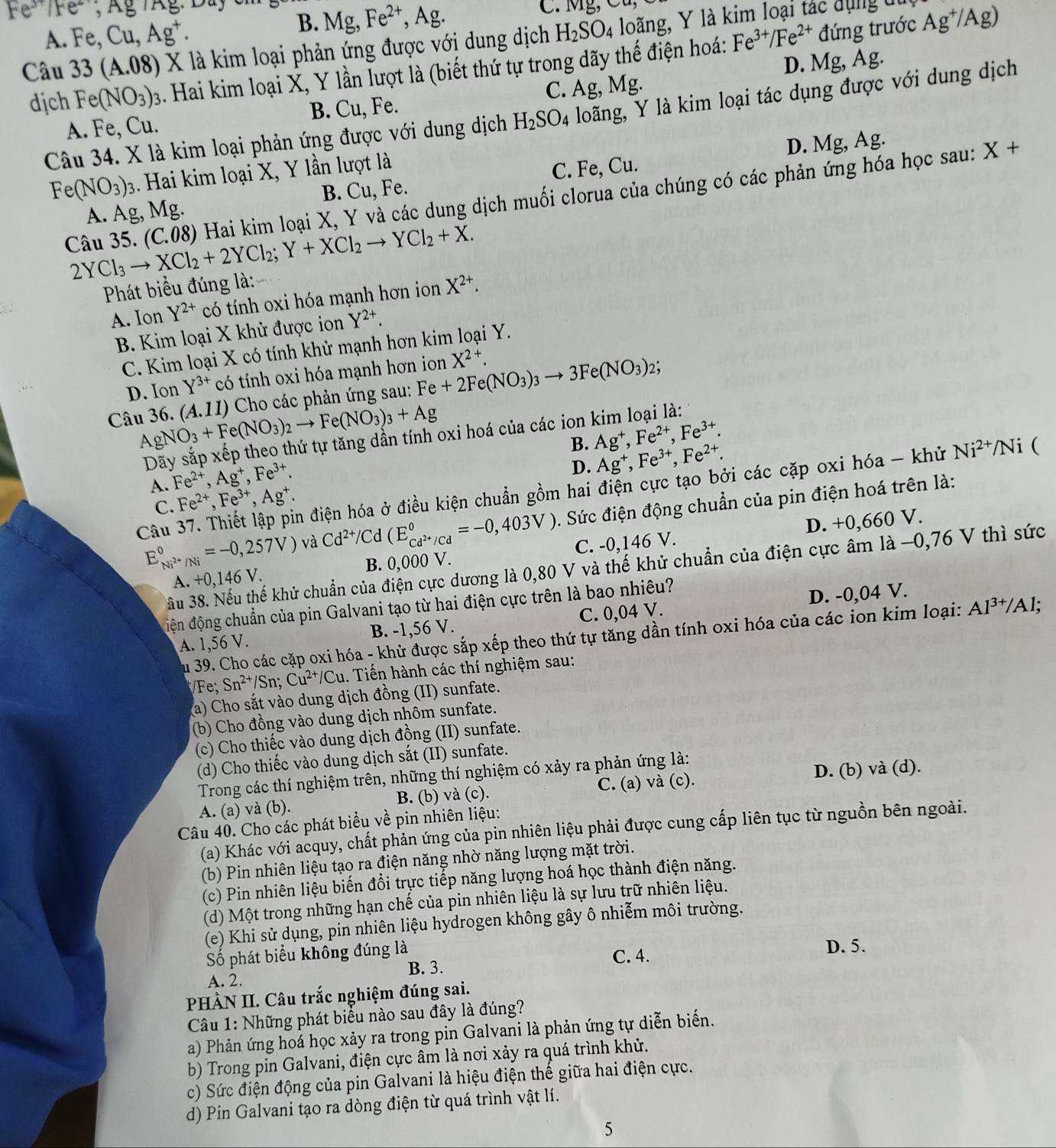 Fe^(3+)/Fe^-,Ag/Ag M
A. Fe,Cu,Ag^+.
B. Mg,Fe^(2+), Ag
đứng trước
Câu 33(A.08) X là kim loại phản ứng được với dung dịch H_2SO_4 loãng, Y là kim loại tác dụng du Ag^+/Ag)
dịch Fe(NO_3)_3.. Hai kim loại X, Y lần lượt là (biết thứ tự trong dãy thế điện hoá: Fe^(3+)/Fe^(2+)
A. Fe, Cu. Fe. C. Ag, Mg. D. Mg, Ag.
B. Cu,
Câu 34. X là kim loại phản ứng được với dung dịch H_2SO_4 loãng, Y là kim loại tác dụng được với dung dịch
D. Mg, Ag.
Fe(NO_3)_3 3. Hai kim loại X, Y lần lượt là
B. Cu, Fe. X+
A. Ag, Mg. C. Fe, Cu.
Câu 35. 2YCl_3to XCl_2+2YCl_2;Y+XCl_2to YCl_2+X. (C.08) 0 Hai kim loại X, Y và các dung dịch muối clorua của chúng có các phản ứng hóa học sau:
Phát biểu đúng là: X^(2+).
A. Ion Y^(2+) có tính oxi hóa mạnh hơn ion
B. Kim loại X khử được ion Y^(2+).
C. Kim loại X có tính khử mạnh hơn kim loại Y.
D. Ion Y^(3+) có tính oxi hóa mạnh hơn ion X^(2+).
Câu 36. AgNO_3+Fe(NO_3)_2to Fe(NO_3)_3+Ag (A.11) *  Cho các phản ứng sau: Fe+2Fe(NO_3)_3to 3Fe(NO_3)_2
2;
oxi hoá của các ion kim loại là:
A. Fe^(2+),Ag^+,Fe^(3+). B. Ag^+,Fe^(2+),Fe^(3+).
D. Ag^+,Fe^(3+),Fe^(2+).
Câu 37. Thiết lập pin điện hóa ở điều kiện chuẩn gồm hai điện cực tạo bởi các cặp oxi hóa - khử Ni^(2+)/ △ i (
C. Fe^(2+),Fe^(3+),Ag^+.
E_Ni^(2+)/Ni^circ =-0,257V) và Cd^(2+)/Cd(E_C cd^(2+)/Cdendarray ==-0,403V). Sức điện động chuẩn của pin điện hoá trên là:
A. +0,146 V. B. 0,000 V. C. -0,146 V. D. +0,660 V.
ầu 38. Nếu thế khử chuẩn của điện cực dương là 0,80 V và thế khử chuẩn của điện cực âm là −0,76 V thì sức
điện động chuẩn của pin Galvani tạo từ hai điện cực trên là bao nhiêu?
A. 1,56 V. B. -1,56 V. C. 0,04 V. D. -0,04 V.
Su 39. Cho các cặp oxi hóa - khử được sắp xếp theo thứ tự tăng dần tính oxi hóa của các ion kim loại: Al^(3+)/Al;
Fe; Sn^(2+)/Sn;Cu^(2+)/Cu. Tiến hành các thí nghiệm sau:
a) Cho sắt vào dung dịch đồng (II) sunfate.
(b) Cho đồng vào dung dịch nhôm sunfate.
(c) Cho thiếc vào dung dịch đồng (II) sunfate.
(d) Cho thiếc vào dung dịch sắt (II) sunfate.
Trong các thí nghiệm trên, những thí nghiệm có xảy ra phản ứng là:
A. (a) và (b). B. (b) và (c). C. (a) và (c). D. (b) và (d).
Câu 40. Cho các phát biểu về pin nhiên liệu:
(a) Khác với acquy, chất phản ứng của pin nhiên liệu phải được cung cấp liên tục từ nguồn bên ngoài.
(b) Pin nhiên liệu tạo ra điện năng nhờ năng lượng mặt trời.
(c) Pin nhiên liệu biến đổi trực tiếp năng lượng hoá học thành điện năng.
(d) Một trong những hạn chế của pin nhiên liệu là sự lưu trữ nhiên liệu.
(e) Khi sử dụng, pin nhiên liệu hydrogen không gây ô nhiễm môi trường.
ố phát biểu không đúng là
B. 3. C. 4.
D. 5.
A. 2.
PHÀN II. Câu trắc nghiệm đúng sai.
Câu 1: Những phát biểu nào sau đây là đúng?
a) Phản ứng hoá học xảy ra trong pin Galvani là phản ứng tự diễn biến.
b) Trong pin Galvani, điện cực âm là nơi xảy ra quá trình khử.
c) Sức điện động của pin Galvani là hiệu điện thế giữa hai điện cực.
d) Pin Galvani tạo ra dòng điện từ quá trình vật lí.
5