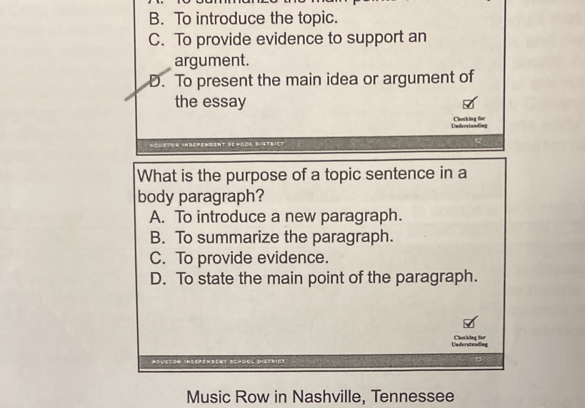 B. To introduce the topic.
C. To provide evidence to support an
argument.
D. To present the main idea or argument of
the essay
Checking for
Understanding
indepemdent Schödl District
What is the purpose of a topic sentence in a
body paragraph?
A. To introduce a new paragraph.
B. To summarize the paragraph.
C. To provide evidence.
D. To state the main point of the paragraph.
Understanding Checking for
Noueton independent Schöol district
Music Row in Nashville, Tennessee