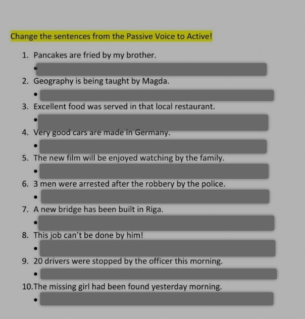 Change the sentences from the Passive Voice to Active! 
1. Pancakes are fried by my brother. 
2. Geography is being taught by Magda. 
3. Excellent food was served in that local restaurant. 
4. Very good cars are made in Germany. 
5. The new film will be enjoyed watching by the family. 
6. 3 men were arrested after the robbery by the police. 
7. A new bridge has been built in Riga. 
8. This job can’t be done by him! 
9. 20 drivers were stopped by the officer this morning. 
10.The missing girl had been found yesterday morning.