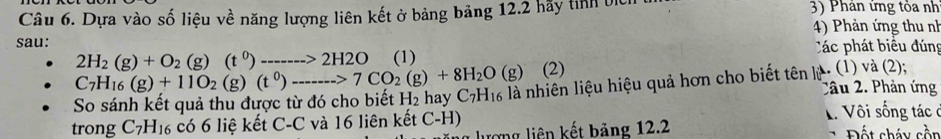 Dựa vào số liệu về năng lượng liên kết ở bảng bảng 12.2 hãy tỉnh bị 3) Phân ứng tỏa nh 
4) Phản ứng thu nh 
sau:
2H_2(g)+O_2(g)(t^0)------->2H2O (1) Các phát biểu đúng
C_7H_16(g)+11O_2(g)(t^0)_------->C>7CO_2(g)+8H_2O(g) (2) 
So sánh kết quả thu được từ đó cho biết H_2 hay C_7H_16 là nhiên liệu hiệu quả hơn cho biết tên ký . (1) và (2); 
Câu 2. Phản ứng 
trong C_7H_16 có 6 liệ kết C-C và 16 liên kết C-H) T Vôi sống tác ở 
rợng liên kết bảng 12.2 Đ ết cháy cồn