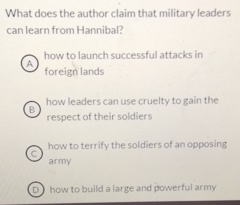 What does the author claim that military leaders
can learn from Hannibal?
how to launch successful attacks in
A
foreign lands
how leaders can use cruelty to gain the
B
respect of their soldiers
how to terrify the soldiers of an opposing
C
army
D how to build a large and powerful army