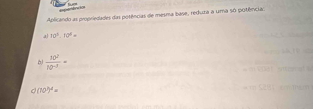 Suas 
experiências 
Aplicando as propriedades das potências de mesma base, reduza a uma só potência: 
a) 10^5.10^6=
b)  10^2/10^(-3) =
c (10^3)^4=