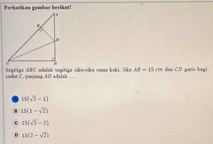 Perhatikan gambar berikut!
Segitiga ABC adalah segitiga siku-siku sama kaki. Jika AB=15cm dan CD garis bagi
sudut C, panjang AD adalah …
a 15(sqrt(2)-1)
B 15(1-sqrt(2))
C 15(sqrt(2)-2)
D 15(2-sqrt(2))