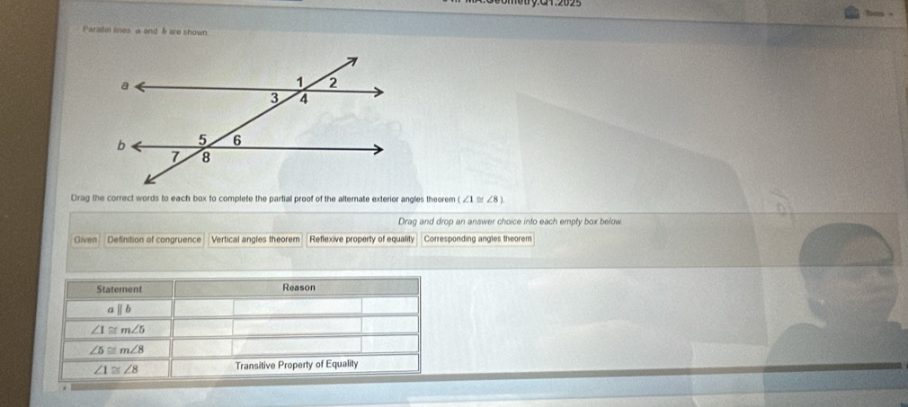 Parallel lines a and b are shown
Drag the correct words to each box to complete the partial proof of the alternate exterior angles theorem ∠ 1≌ ∠ 8
Drag and drop an answer choice into each empty box below
Given Definition of congruence Vertical angles theorem Reflexive property of equality Corresponding angles theorem