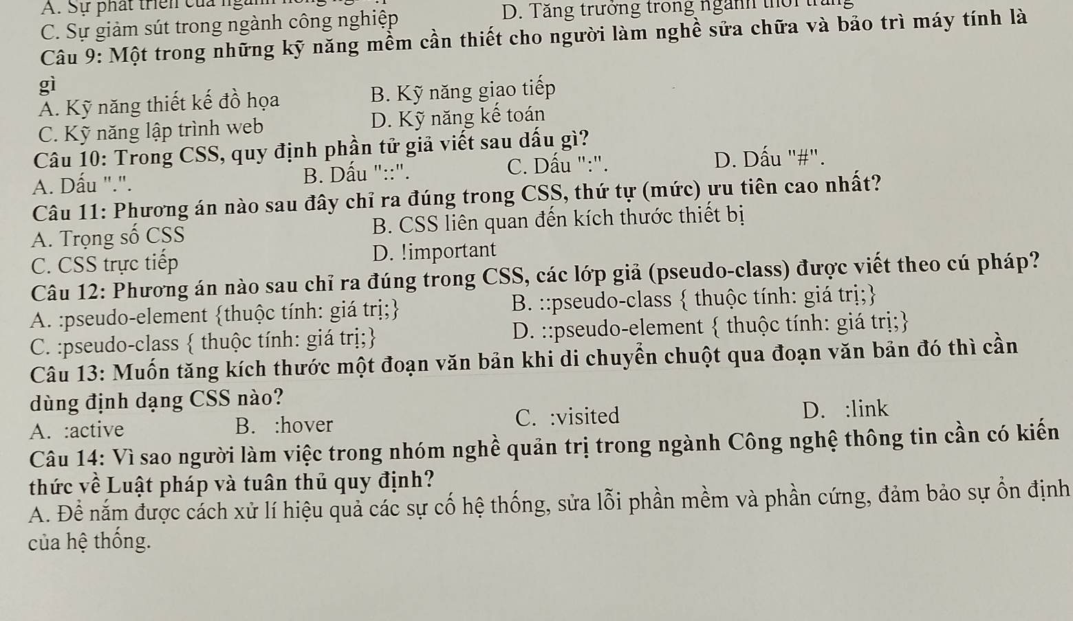 Sự phát trên của ngàm
C. Sự giảm sút trong ngành công nghiệp
D. Tăng trưởng trong ngành thời th
Câu 9: Một trong những kỹ năng mềm cần thiết cho người làm nghề sửa chữa và bảo trì máy tính là
gì
A. Kỹ năng thiết kế đồ họa B. Kỹ năng giao tiếp
C. Kỹ năng lập trình web D. Kỹ năng kế toán
Câu 10: Trong CSS, quy định phần tử giả viết sau dấu gì?
C. Dấu ":". D. Dấu "#".
A. Dấu ".". B. Dấu "::".
Câu 11: Phương án nào sau đây chỉ ra đúng trong CSS, thứ tự (mức) ưu tiên cao nhất?
A. Trọng số CSS B. CSS liên quan đến kích thước thiết bị
C. CSS trực tiếp D. !important
Câu 12: Phương án nào sau chỉ ra đúng trong CSS, các lớp giả (pseudo-class) được viết theo cú pháp?
A. :pseudo-element thuộc tính: giá trị; B. ::pseudo-class  thuộc tính: giá trị;
C. :pseudo-class  thuộc tính: giá trị; D. ::pseudo-element  thuộc tính: giá trị;
Câu 13: Muốn tăng kích thước một đoạn văn bản khi di chuyển chuột qua đoạn văn bản đó thì cần
dùng định dạng CSS nào?
A. :active B. :hover C. :visited D. :link
Câu 14: Vì sao người làm việc trong nhóm nghề quản trị trong ngành Công nghệ thông tin cần có kiến
thức về Luật pháp và tuân thủ quy định?
A. Đề nắm được cách xử lí hiệu quả các sự cố hệ thống, sửa lỗi phần mềm và phần cứng, đảm bảo sự ổn định
của hệ thống.