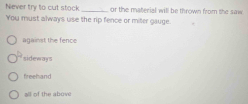 Never try to cut stock _or the material will be thrown from the saw.
You must always use the rip fence or miter gauge.
against the fence
sideways
freehand
all of the above