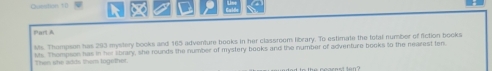 Cu=stan 1 0 
art A 
Mts. Thompson has 203 mystery books and 165 adventure books in her classroom library. To estimate the fotal number of fiction books 
Then she adds them logethet. Ms. Thompson has in her library, she rounds the number of mystery books and the number of adventure books to the nearest ten