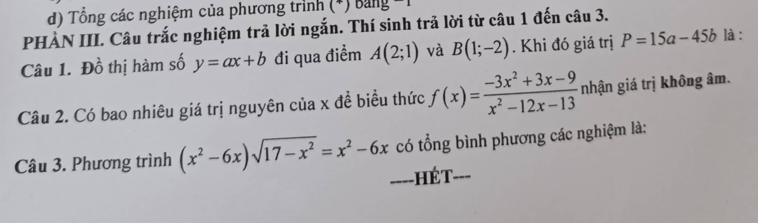 Tổng các nghiệm của phương trình (*) bảng *1 
PHẢN III. Câu trắc nghiệm trả lời ngắn. Thí sinh trả lời từ câu 1 đến câu 3. 
Câu 1. Đồ thị hàm số y=ax+b đi qua điểm A(2;1) và B(1;-2). Khi đó giá trị P=15a-45b là : 
Câu 2. Có bao nhiêu giá trị nguyên của x đề biểu thức f(x)= (-3x^2+3x-9)/x^2-12x-13  nhận giá trị không âm. 
Câu 3. Phương trình (x^2-6x)sqrt(17-x^2)=x^2-6x có tổng bình phương các nghiệm là: 
===-HÉT===