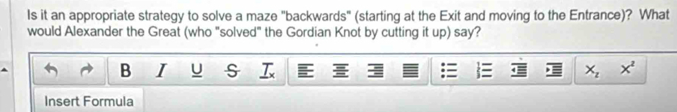 Is it an appropriate strategy to solve a maze "backwards" (starting at the Exit and moving to the Entrance)? What 
would Alexander the Great (who "solved" the Gordian Knot by cutting it up) say? 
B I U s X_zx^2
Insert Formula