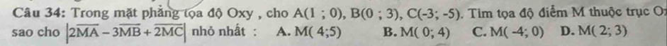 Trong mặt phẳng tọa độ Oxy , cho A(1;0), B(0;3), C(-3;-5). Tim tọa độ điểm M thuộc trục O:
sao cho |2overline MA-3overline MB+overline 2MC| nhỏ nhất : A. M(4;5) B. M(0;4) C. M(-4;0) D. M(2;3)