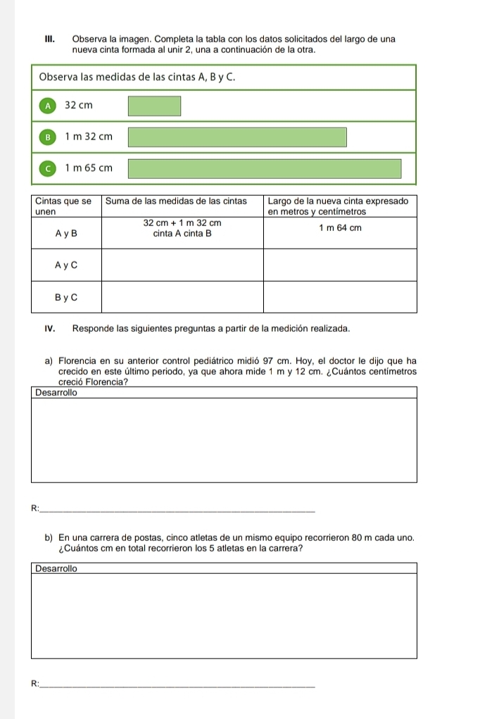 Observa la imagen. Completa la tabla con los datos solicitados del largo de una 
nueva cinta formada al unir 2, una a continuación de la otra. 
IV. Responde las siguientes preguntas a partir de la medición realizada. 
a) Florencia en su anterior control pediátrico midió 97 cm. Hoy, el doctor le dijo que ha 
crecido en este último periodo, ya que ahora mide 1 m y 12 cm. ¿Cuántos centímetros
creció Florencia? 
Desarrollo 
R:_ 
b) En una carrera de postas, cinco atletas de un mismo equipo recorrieron 80 m cada uno. 
¿Cuántos cm en total recorrieron los 5 atletas en la carrera? 
Desarrollo 
R:_