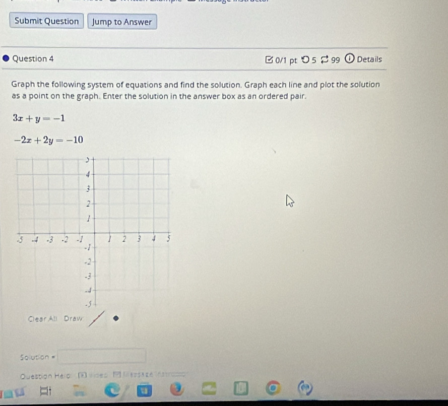 Submit Question Jump to Answer
Question 4 □0/1 pt つ5 99 ① Details
Graph the following system of equations and find the solution. Graph each line and plot the solution
as a point on the graph. Enter the solution in the answer box as an ordered pair.
3x+y=-1
-2x+2y=-10
Clear All Draw
= Solution =
Question Helol (F vdeo P Messa ze hstrocco
u