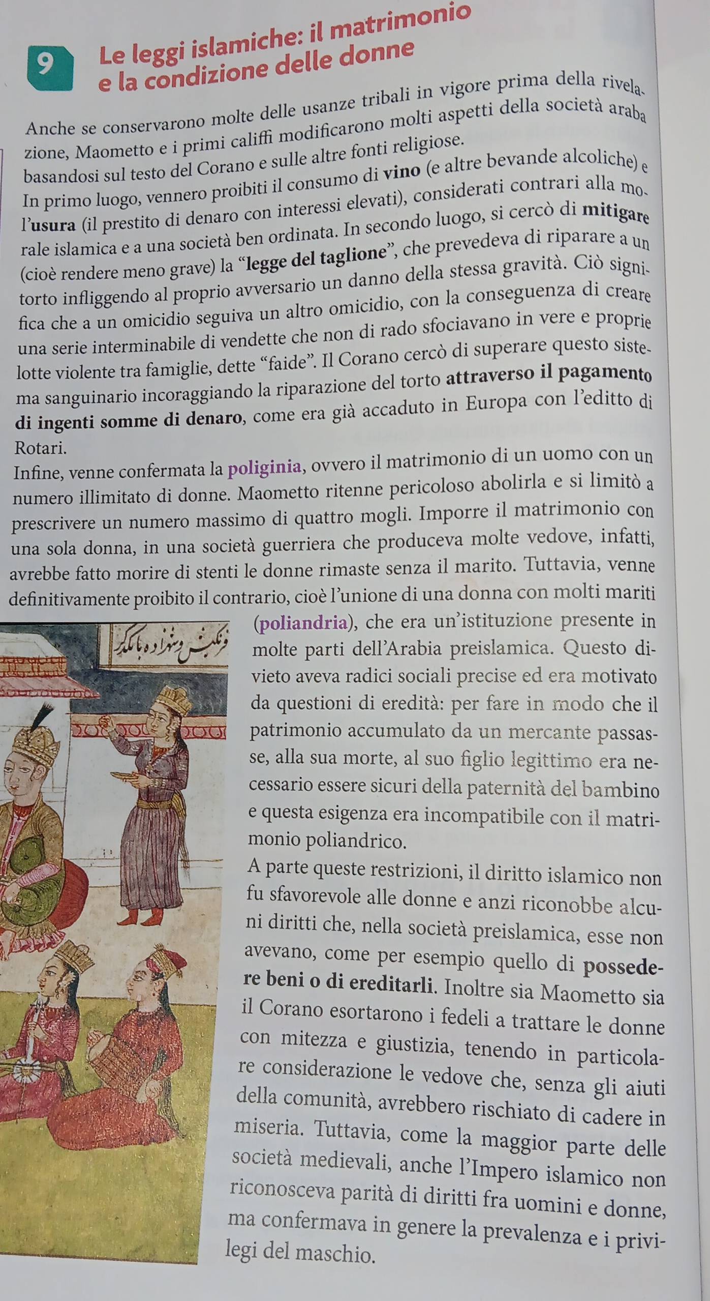 Le leggi islamiche: il matrimonio
e la condizione delle donne
Anche se conservarono molte delle usanze tribali in vigore prima della rivela.
zione, Maometto e i primi califfi modificarono molti aspetti della società araba
basandosi sul testo del Corano e sulle altre fonti religiose.
In primo luogo, vennero proibiti il consumo di vino (e altre bevande alcoliche) e
lusura (il prestito di denaro con interessi elevati), considerati contrari alla mo-
rale islamica e a una società ben ordinata. In secondo luogo, si cercò di mitigare
(cioè rendere meno grave) la “legge del taglione”, che prevedeva di riparare a un
torto infliggendo al proprio avversario un danno della stessa gravità. Ciò signi
fica che a un omicidio seguiva un altro omicidio, con la conseguenza di creare
una serie interminabile di vendette che non di rado sfociavano in vere e proprie
lotte violente tra famiglie, dette “faide”. Il Corano cercò di superare questo siste-
ma sanguinario incoraggiando la riparazione del torto attraverso il pagamento
di ingenti somme di denaro, come era già accaduto in Europa con l'editto di
Rotari.
Infine, venne confermata la poliginia, ovvero il matrimonio di un uomo con un
numero illimitato di donne. Maometto ritenne pericoloso abolirla e si limitò a
prescrivere un numero massimo di quattro mogli. Imporre il matrimonio con
una sola donna, in una società guerriera che produceva molte vedove, infatti,
avrebbe fatto morire di stenti le donne rimaste senza il marito. Tuttavia, venne
definitivamente proibito il contrario, cioè l’unione di una donna con molti mariti
(poliandria), che era un’istituzione presente in
molte parti dell'Arabia preislamica. Questo di-
vieto aveva radici sociali precise ed era motivato
da questioni di eredità: per fare in modo che il
patrimonio accumulato da un mercante passas-
se, alla sua morte, al suo figlio legittimo era ne-
cessario essere sicuri della paternità del bambino
e questa esigenza era incompatibile con il matri-
monio poliandrico.
A parte queste restrizioni, il diritto islamico non
fu sfavorevole alle donne e anzi riconobbe alcu-
ni diritti che, nella società preislamica, esse non
avevano, come per esempio quello di possede-
re beni o di ereditarli. Inoltre sia Maometto sia
il Corano esortarono i fedeli a trattare le donne
con mitezza e giustizia, tenendo in particola-
re considerazione le vedove che, senza gli aiuti
della comunità, avrebbero rischiato di cadere in
miseria. Tuttavia, come la maggior parte delle
società medievali, anche l’Impero islamico non
riconosceva parità di diritti fra uomini e donne,
ma confermava in genere la prevalenza e i privi-
egi del maschio.