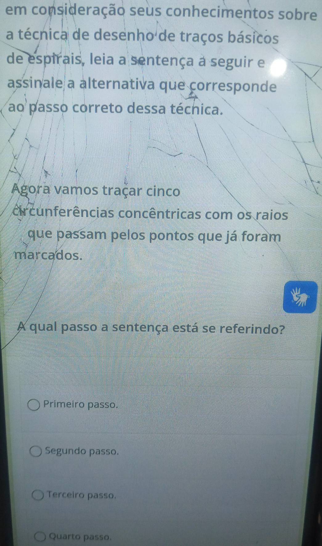 em consideração seus conhecimentos sobre
a técnica de desenho de traços básicos
de espirais, leia a sentença a seguir e
assinale a alternativa que corresponde
ao passo correto dessa técnica.
Agora vamos traçar cinco
orcunferências concêntricas com os raios
que passam pelos pontos que já foram
marcados.
A qual passo a sentença está se referindo?
Primeiro passo.
Segundo passo.
Terceiro passo.
Quarto passo.