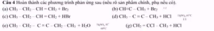 Cầu 4 Hoàn thành các phương trình phản ứng sau (nều rõ sản phẩm chính, phụ nếu có). 
(a) CH_3-CH_2-CH=CH_2+Br (b) CH=C-CH_1+Br_2
(c) CH_3-CH_2-CH=CH_2+HBr (d) CH_3-Cequiv C-CH_3+HCl beginarrayr ligeo,sorc 11endarray
(c) CH_3-CH_2-Cequiv C-CH_2-CH_3+H_2O frac 1400_r_00 45^T40°C (g) CH_2=CCl-CH_3+HCl