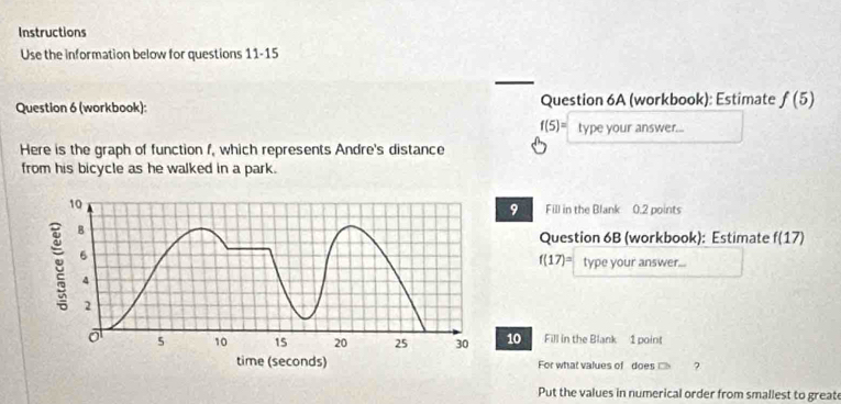 Instructions 
Use the information below for questions 11-15 
Question 6 (workbook): Question 6A (workbook): Estimate f(5)
f(5)= type your answer... 
Here is the graph of function f, which represents Andre's distance 
from his bicycle as he walked in a park. 
9 Fill in the Blank 0.2 points 
Question 6B (workbook): Estimate f(17)
f(17)= type your answer... 
10 Fill in the Blank 1 point 
For what values of does ? 
Put the values in numerical order from smallest to greate